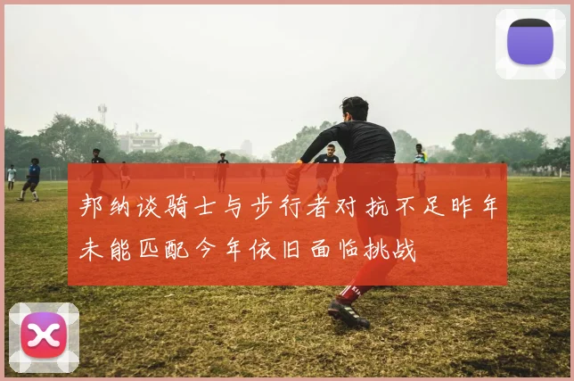 邦纳谈骑士与步行者对抗不足昨年未能匹配今年依旧面临挑战