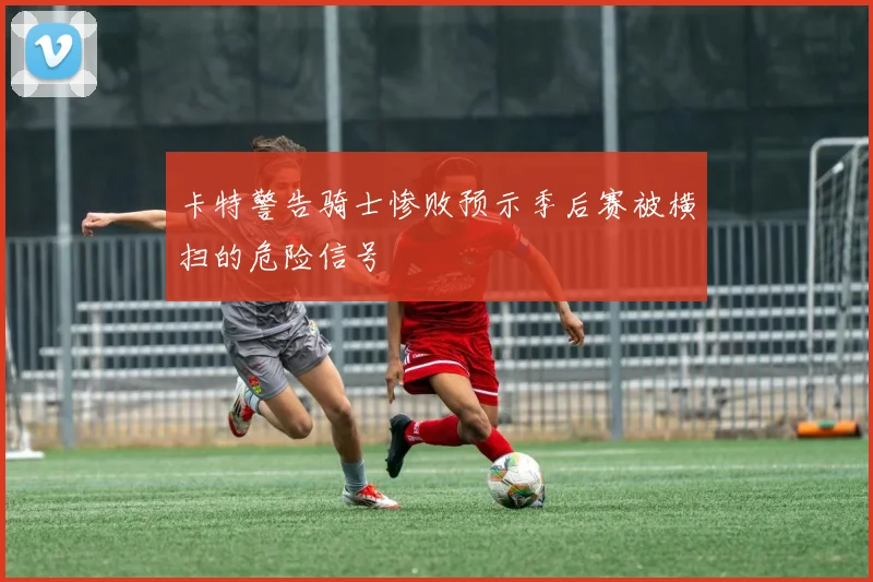 卡特警告骑士惨败预示季后赛被横扫的危险信号