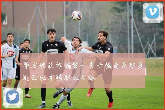 警方破获诈骗案一男子骗南美球员赴西班牙踢职业足球