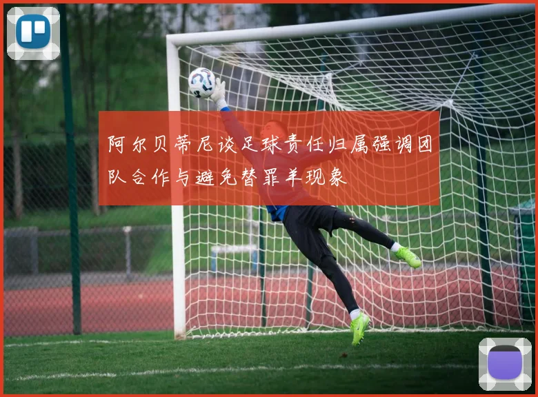 阿尔贝蒂尼谈足球责任归属强调团队合作与避免替罪羊现象