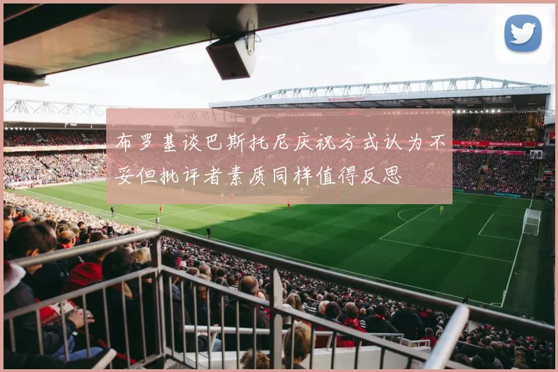 布罗基谈巴斯托尼庆祝方式认为不妥但批评者素质同样值得反思