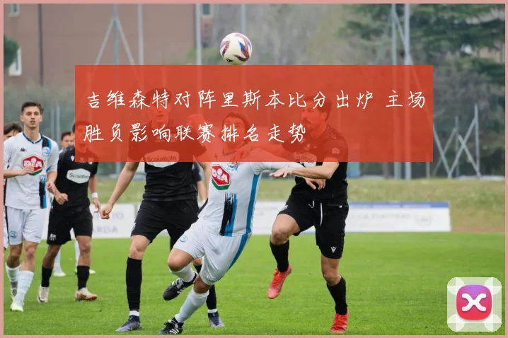 吉维森特对阵里斯本比分出炉 主场胜负影响联赛排名走势