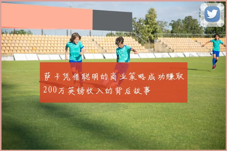 萨卡凭借聪明的商业策略成功赚取200万英镑收入的背后故事