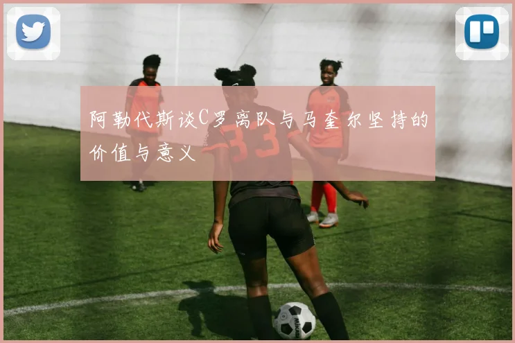 阿勒代斯谈C罗离队与马奎尔坚持的价值与意义