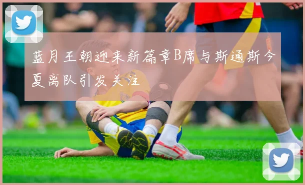 蓝月王朝迎来新篇章B席与斯通斯今夏离队引发关注