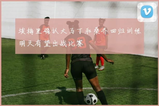 埃梅里确认大马丁和桑乔回归训练明天有望出战比赛