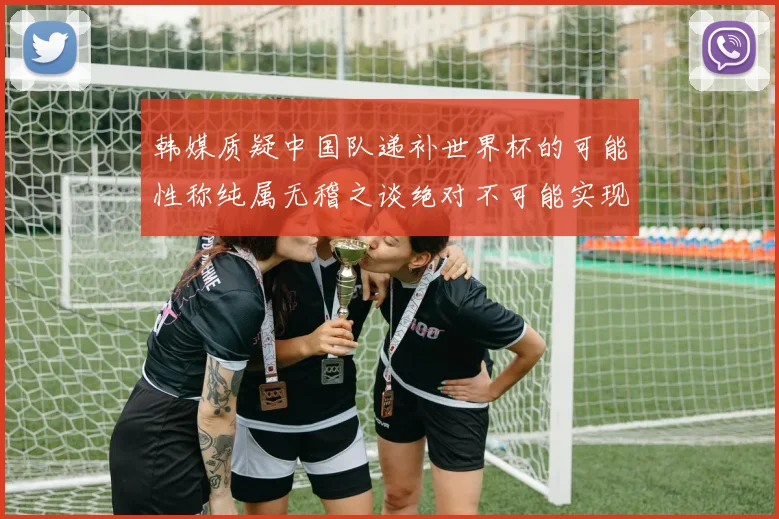 韩媒质疑中国队递补世界杯的可能性称纯属无稽之谈绝对不可能实现