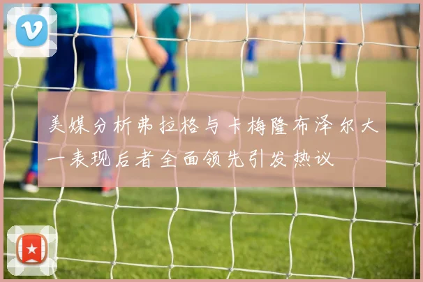 美媒分析弗拉格与卡梅隆布泽尔大一表现后者全面领先引发热议