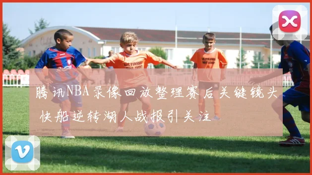 腾讯NBA录像回放整理赛后关键镜头 快船逆转湖人战报引关注