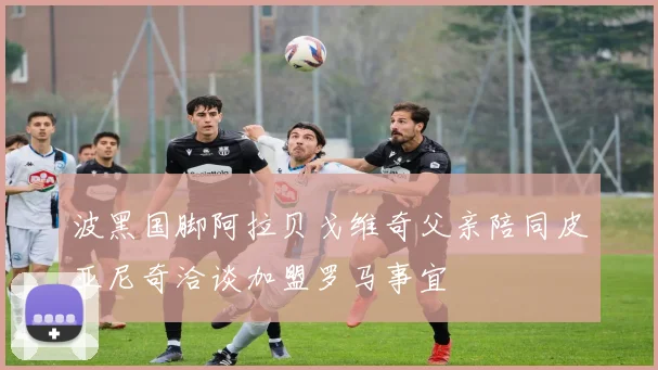 波黑国脚阿拉贝戈维奇父亲陪同皮亚尼奇洽谈加盟罗马事宜