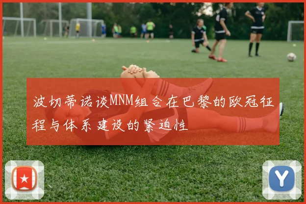波切蒂诺谈MNM组合在巴黎的欧冠征程与体系建设的紧迫性