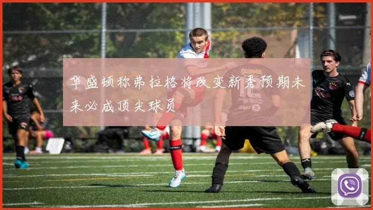 华盛顿称弗拉格将改变新秀预期未来必成顶尖球员