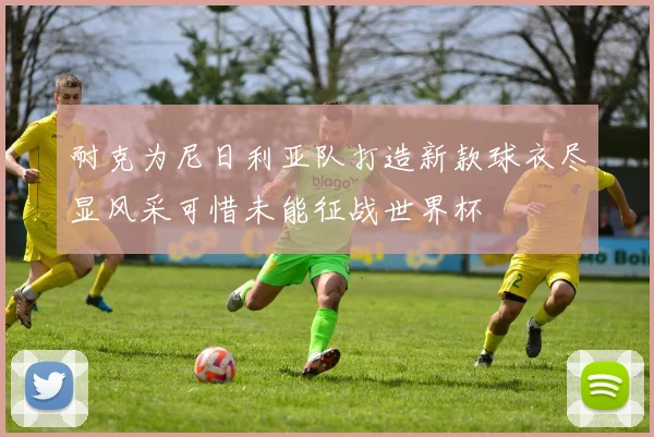 耐克为尼日利亚队打造新款球衣尽显风采可惜未能征战世界杯