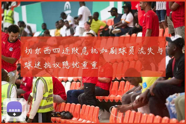 切尔西四连败危机加剧球员流失与球迷抗议隐忧重重