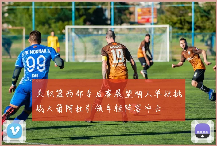 美职篮西部季后赛展望湖人单核挑战火箭阿杜引领年轻阵容冲击