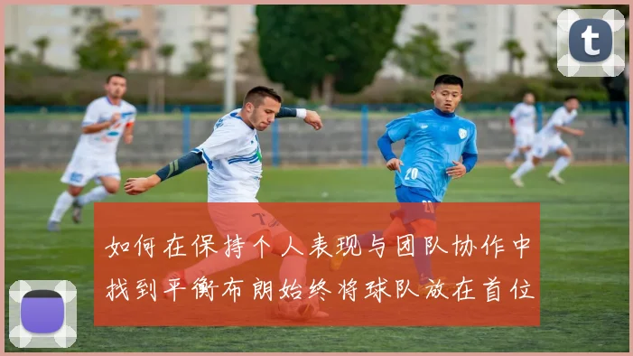 如何在保持个人表现与团队协作中找到平衡布朗始终将球队放在首位
